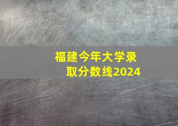 福建今年大学录取分数线2024