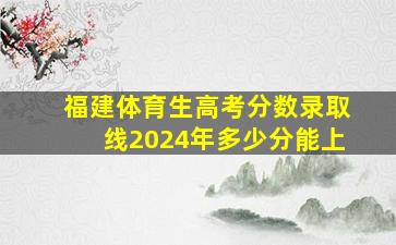 福建体育生高考分数录取线2024年多少分能上