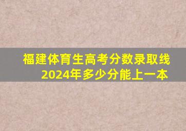 福建体育生高考分数录取线2024年多少分能上一本