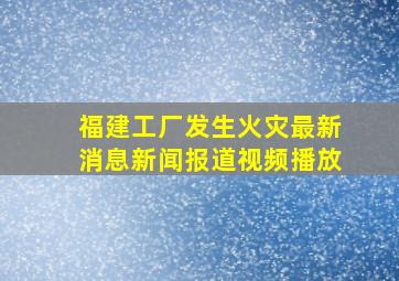 福建工厂发生火灾最新消息新闻报道视频播放