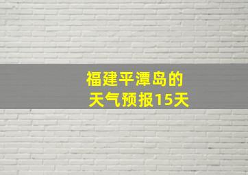 福建平潭岛的天气预报15天