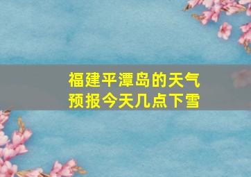 福建平潭岛的天气预报今天几点下雪