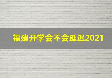 福建开学会不会延迟2021