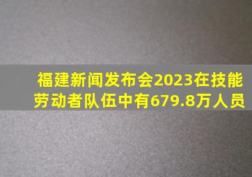 福建新闻发布会2023在技能劳动者队伍中有679.8万人员