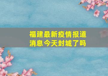 福建最新疫情报道消息今天封城了吗