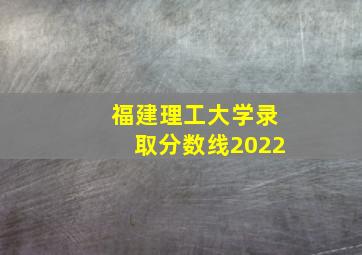 福建理工大学录取分数线2022