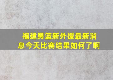 福建男篮新外援最新消息今天比赛结果如何了啊