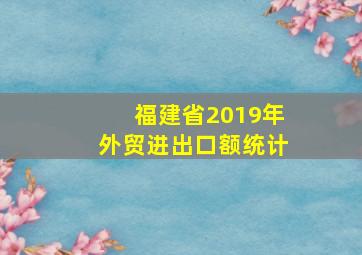 福建省2019年外贸进出口额统计