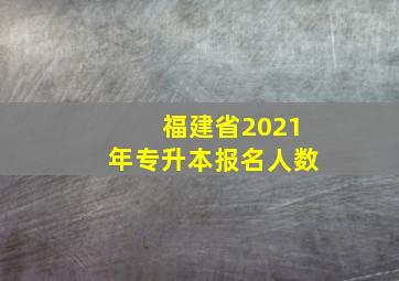 福建省2021年专升本报名人数