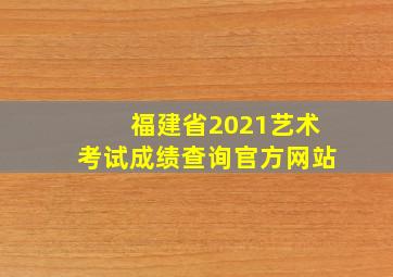 福建省2021艺术考试成绩查询官方网站