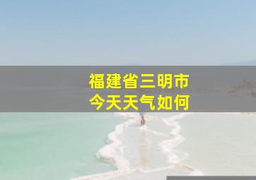 福建省三明市今天天气如何