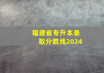 福建省专升本录取分数线2024