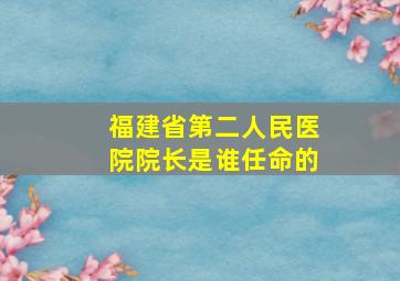 福建省第二人民医院院长是谁任命的