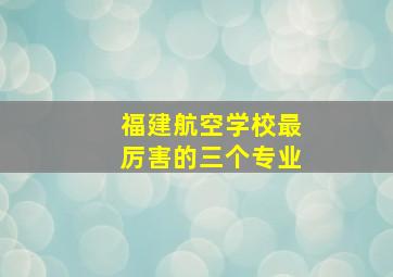 福建航空学校最厉害的三个专业