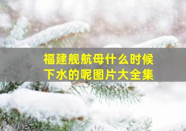 福建舰航母什么时候下水的呢图片大全集