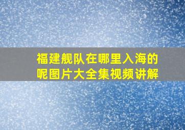 福建舰队在哪里入海的呢图片大全集视频讲解