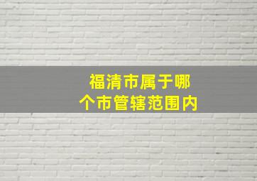 福清市属于哪个市管辖范围内