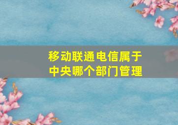 移动联通电信属于中央哪个部门管理