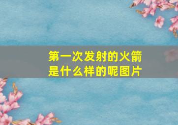 第一次发射的火箭是什么样的呢图片