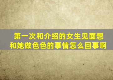 第一次和介绍的女生见面想和她做色色的事情怎么回事啊