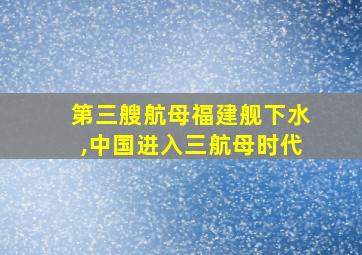 第三艘航母福建舰下水,中国进入三航母时代