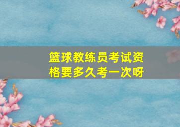 篮球教练员考试资格要多久考一次呀