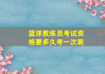 篮球教练员考试资格要多久考一次呢