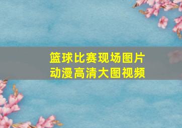 篮球比赛现场图片动漫高清大图视频