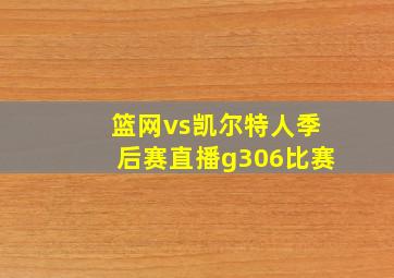 篮网vs凯尔特人季后赛直播g306比赛