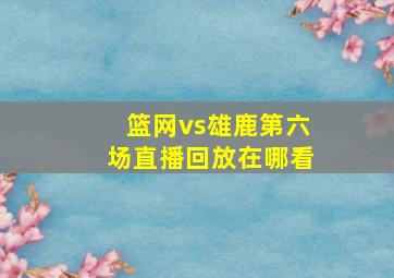 篮网vs雄鹿第六场直播回放在哪看