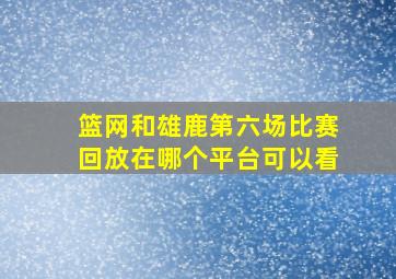 篮网和雄鹿第六场比赛回放在哪个平台可以看