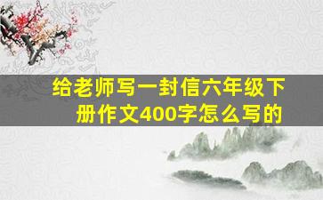 给老师写一封信六年级下册作文400字怎么写的