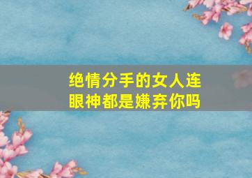 绝情分手的女人连眼神都是嫌弃你吗