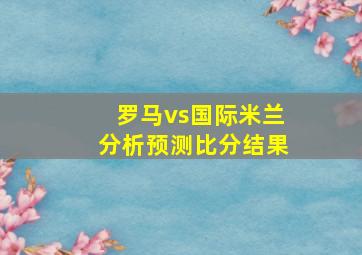 罗马vs国际米兰分析预测比分结果