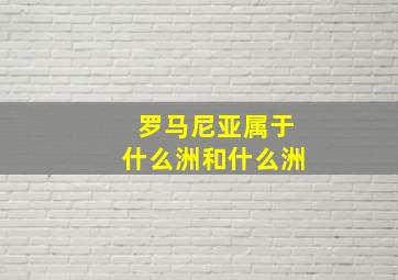 罗马尼亚属于什么洲和什么洲