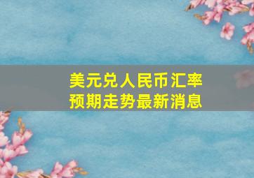 美元兑人民币汇率预期走势最新消息