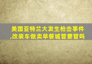 美国亚特兰大发生枪击事件,改装车做卖早餐城管要管吗