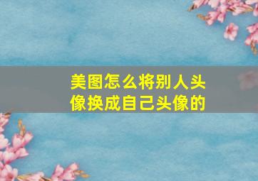 美图怎么将别人头像换成自己头像的