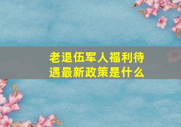 老退伍军人福利待遇最新政策是什么