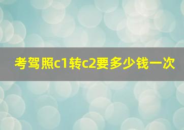 考驾照c1转c2要多少钱一次