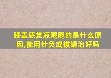 膝盖感觉凉飕飕的是什么原因,能用针灸或拔罐治好吗