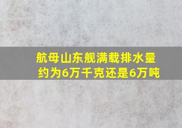 航母山东舰满载排水量约为6万千克还是6万吨