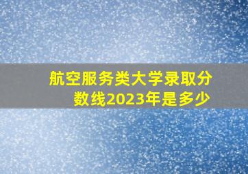 航空服务类大学录取分数线2023年是多少