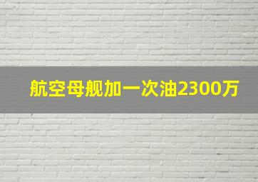 航空母舰加一次油2300万