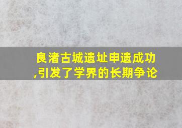 良渚古城遗址申遗成功,引发了学界的长期争论