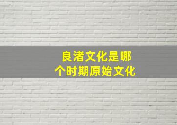 良渚文化是哪个时期原始文化