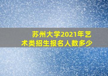 苏州大学2021年艺术类招生报名人数多少