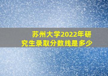 苏州大学2022年研究生录取分数线是多少