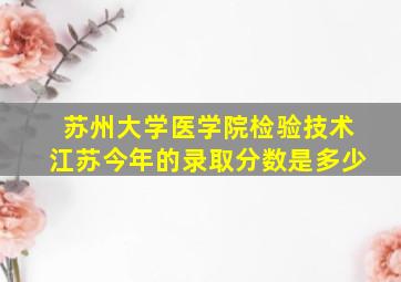 苏州大学医学院检验技术江苏今年的录取分数是多少