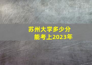 苏州大学多少分能考上2023年